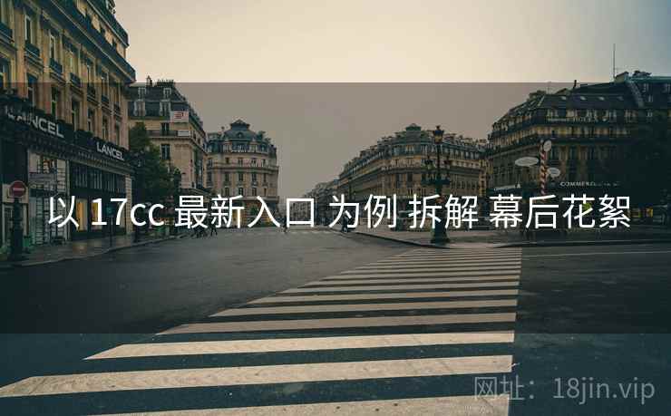 以 17cc 最新入口 为例 拆解 幕后花絮
