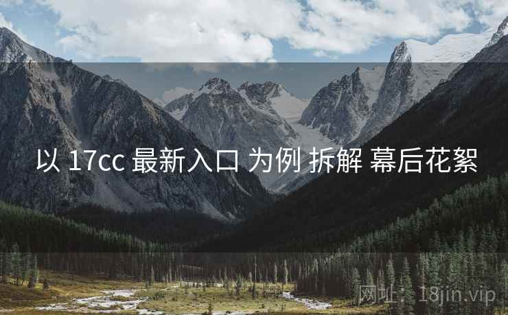 以 17cc 最新入口 为例 拆解 幕后花絮