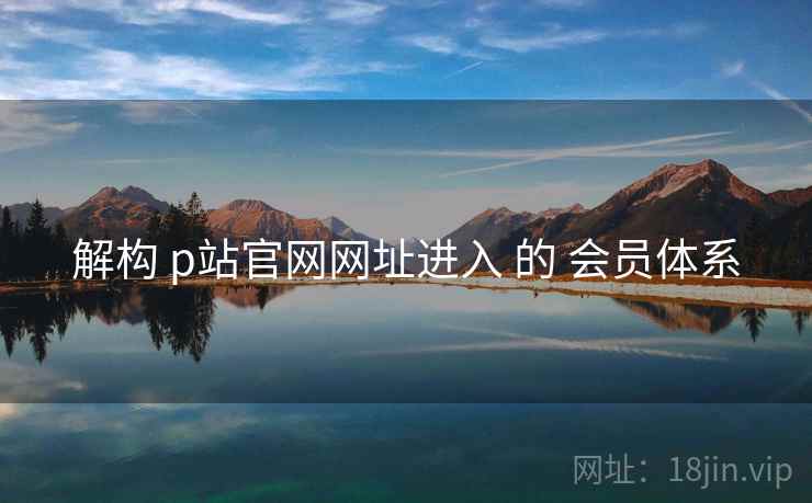 解构 p站官网网址进入 的 会员体系