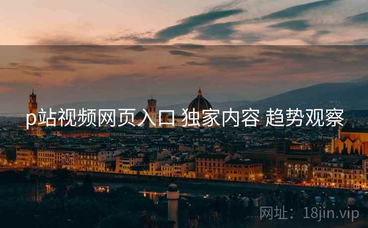 p站视频网页入口 独家内容 趋势观察