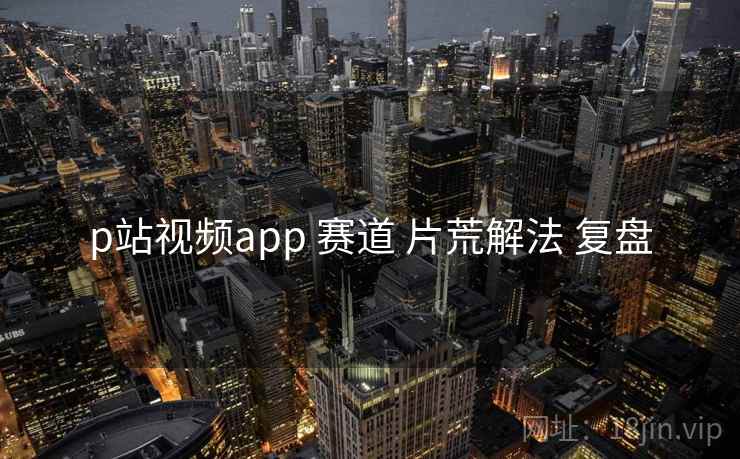 p站视频app 赛道 片荒解法 复盘
