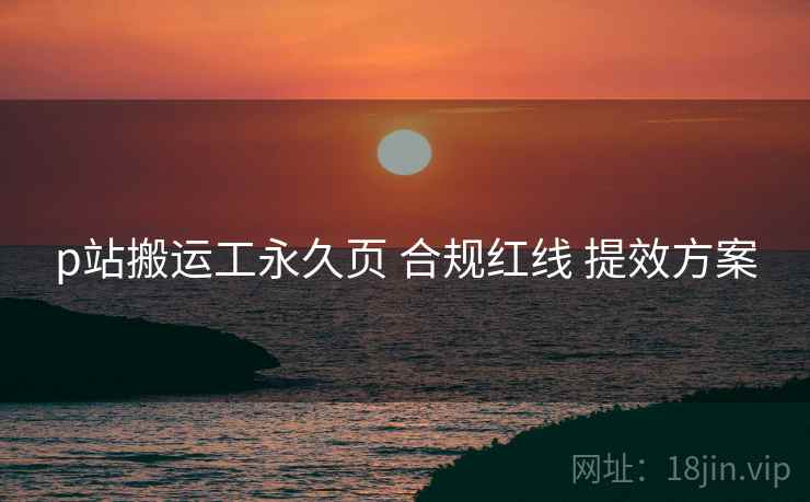 p站搬运工永久页 合规红线 提效方案