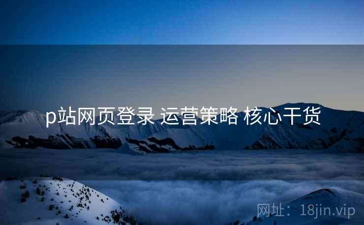 p站网页登录 运营策略 核心干货