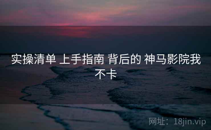 实操清单 上手指南 背后的 神马影院我不卡