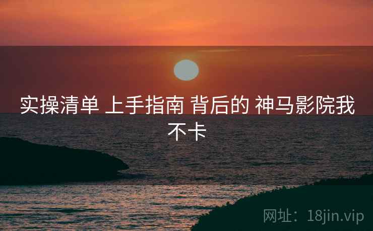 实操清单 上手指南 背后的 神马影院我不卡