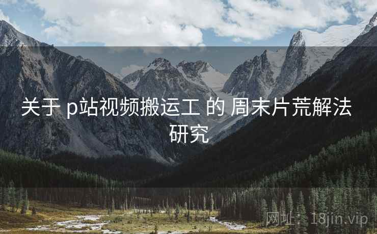 关于 p站视频搬运工 的 周末片荒解法 研究