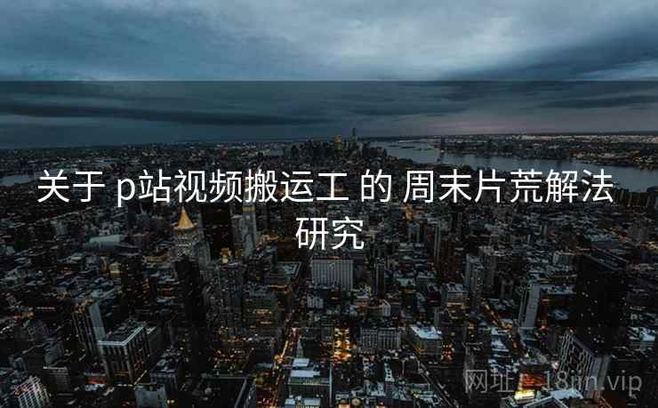关于 p站视频搬运工 的 周末片荒解法 研究