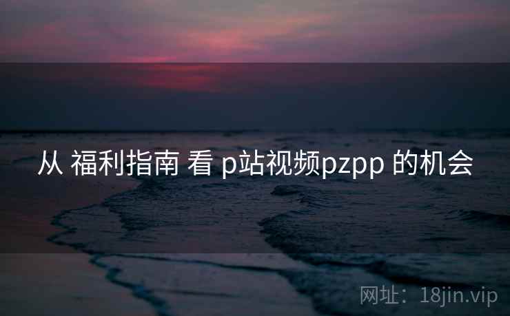 从 福利指南 看 p站视频pzpp 的机会