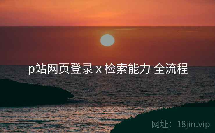 p站网页登录 x 检索能力 全流程