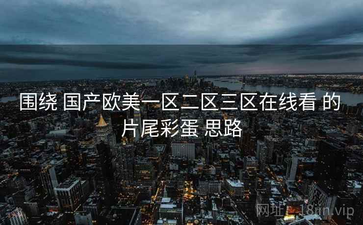 围绕 国产欧美一区二区三区在线看 的 片尾彩蛋 思路