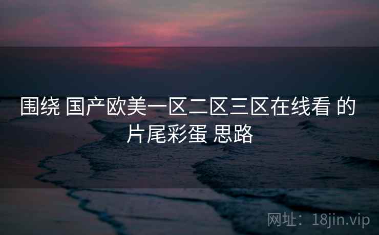 围绕 国产欧美一区二区三区在线看 的 片尾彩蛋 思路