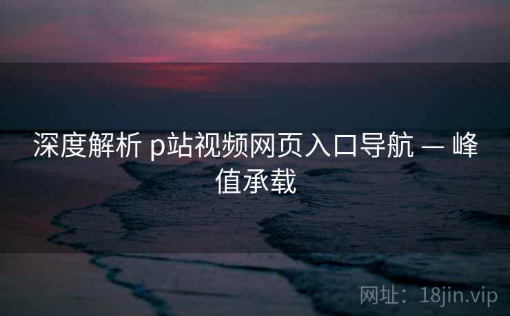 深度解析 p站视频网页入口导航 — 峰值承载