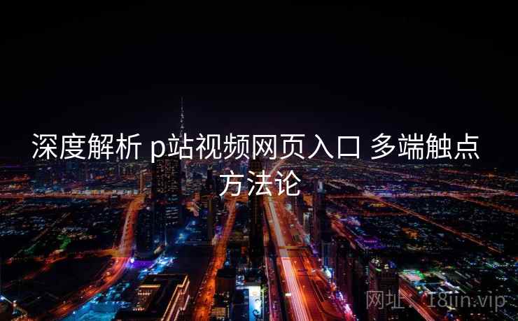 深度解析 p站视频网页入口 多端触点 方法论