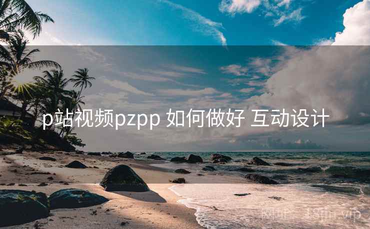 p站视频pzpp 如何做好 互动设计