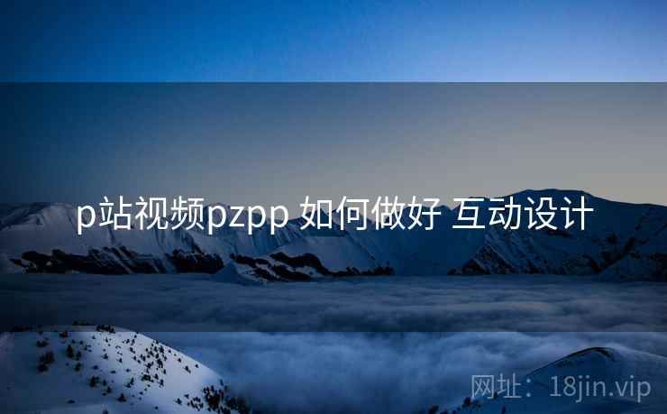 p站视频pzpp 如何做好 互动设计