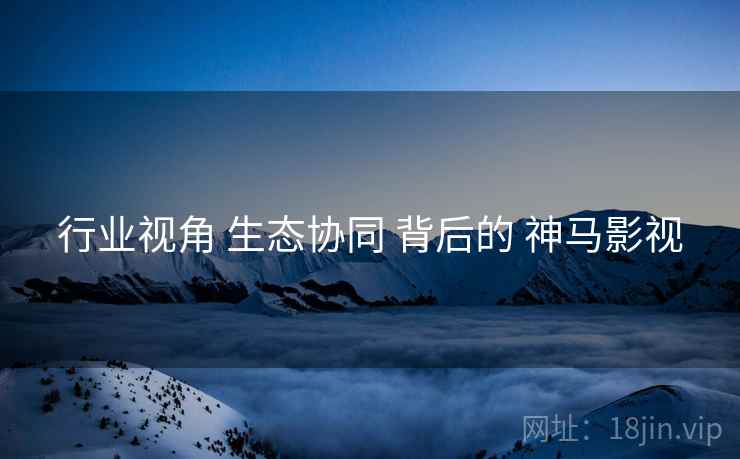 行业视角 生态协同 背后的 神马影视