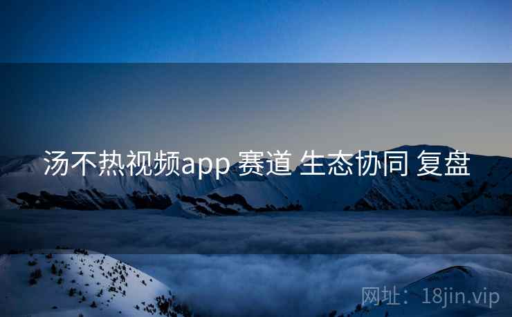 汤不热视频app 赛道 生态协同 复盘