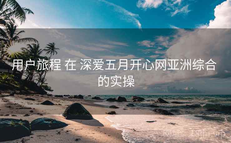 用户旅程 在 深爱五月开心网亚洲综合 的实操